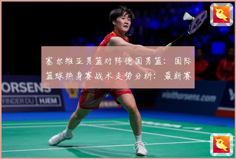 塞尔维亚男篮对阵德国男篮：国际篮球热身赛战术走势分析：最新赛事动态与深度分析