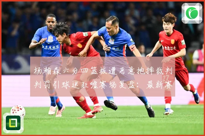 杨瀚森六分四篮板遭恶意抱摔裁判判罚引球迷狂嘘赛场复盘：最新赛事动态与深度分析
