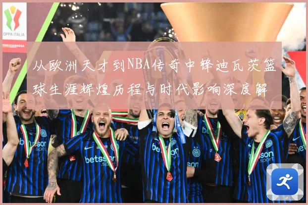 从欧洲天才到NBA传奇中锋迪瓦茨篮球生涯辉煌历程与时代影响深度解析：最新赛事动态与深度分析