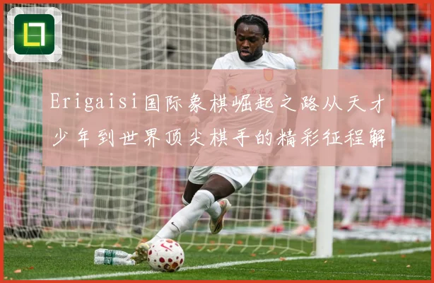 Erigaisi国际象棋崛起之路从天才少年到世界顶尖棋手的精彩征程解析：最新赛事动态与深度分析