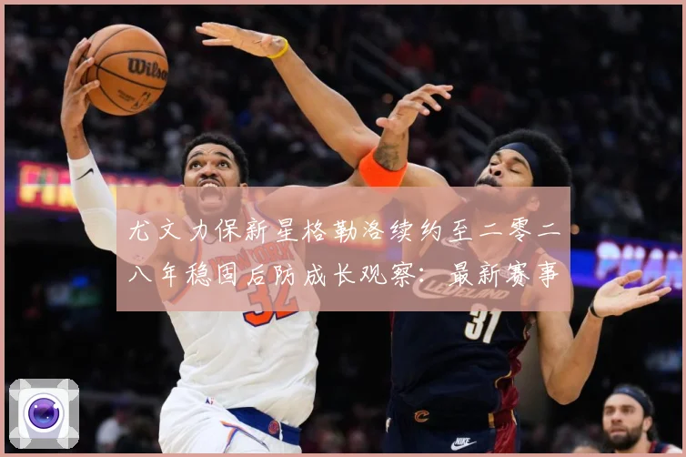 尤文力保新星格勒洛续约至二零二八年稳固后防成长观察：最新赛事动态与深度分析