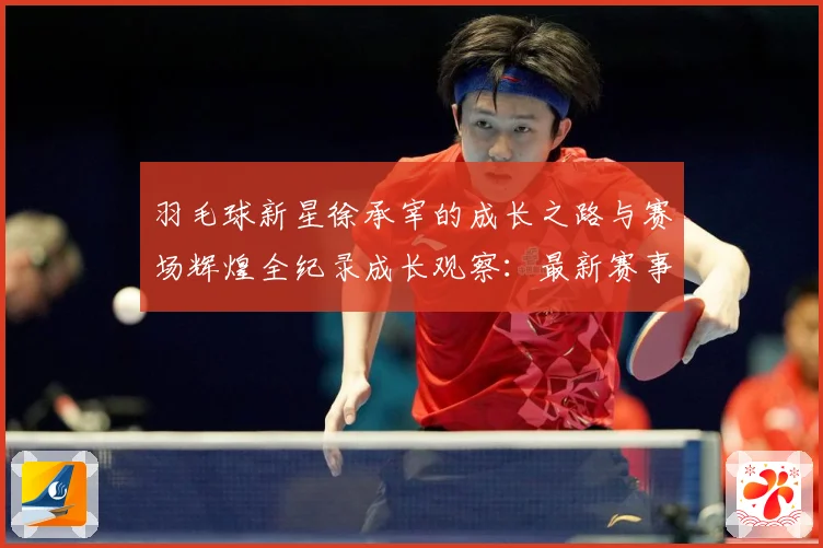 羽毛球新星徐承宰的成长之路与赛场辉煌全纪录成长观察：最新赛事动态与深度分析