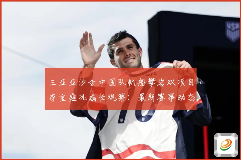 三亚亚沙会中国队帆船攀岩双项目夺金盛况成长观察：最新赛事动态与深度分析