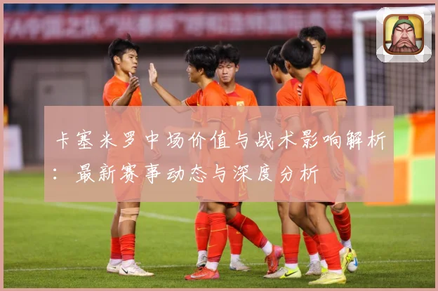 卡塞米罗中场价值与战术影响解析：最新赛事动态与深度分析
