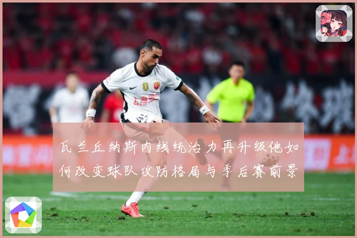 瓦兰丘纳斯内线统治力再升级他如何改变球队攻防格局与季后赛前景：最新赛事动态与深度分析