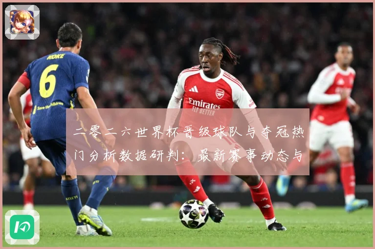 二零二六世界杯晋级球队与夺冠热门分析数据研判：最新赛事动态与深度分析