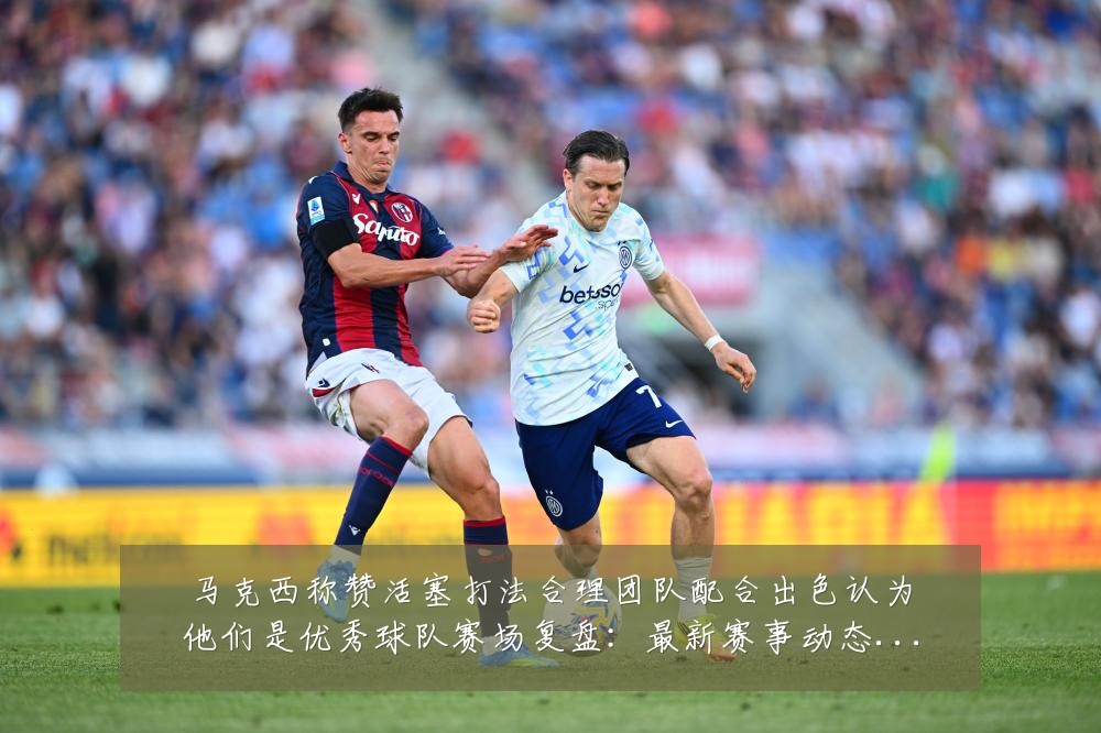 马克西称赞活塞打法合理团队配合出色认为他们是优秀球队赛场复盘:最新赛事动态与深度分析