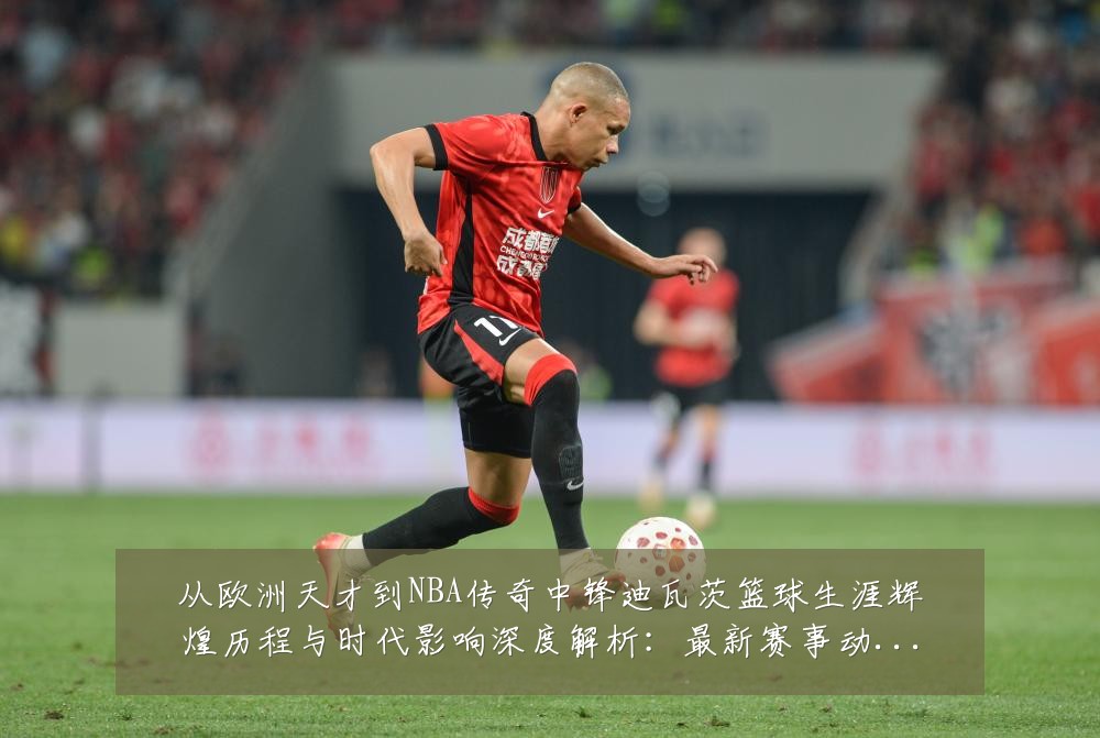 从欧洲天才到NBA传奇中锋迪瓦茨篮球生涯辉煌历程与时代影响深度解析:最新赛事动态与深度分析