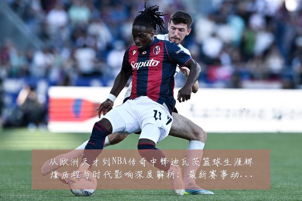 从欧洲天才到NBA传奇中锋迪瓦茨篮球生涯辉煌历程与时代影响深度解析:最新赛事动态与深度分析