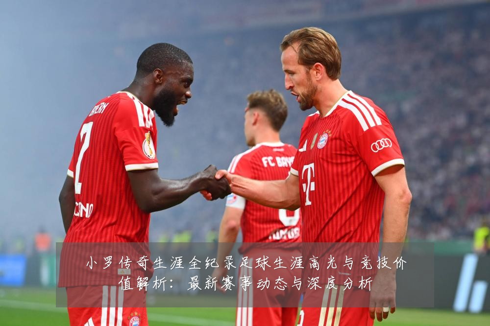 小罗传奇生涯全纪录足球生涯高光与竞技价值解析:最新赛事动态与深度分析