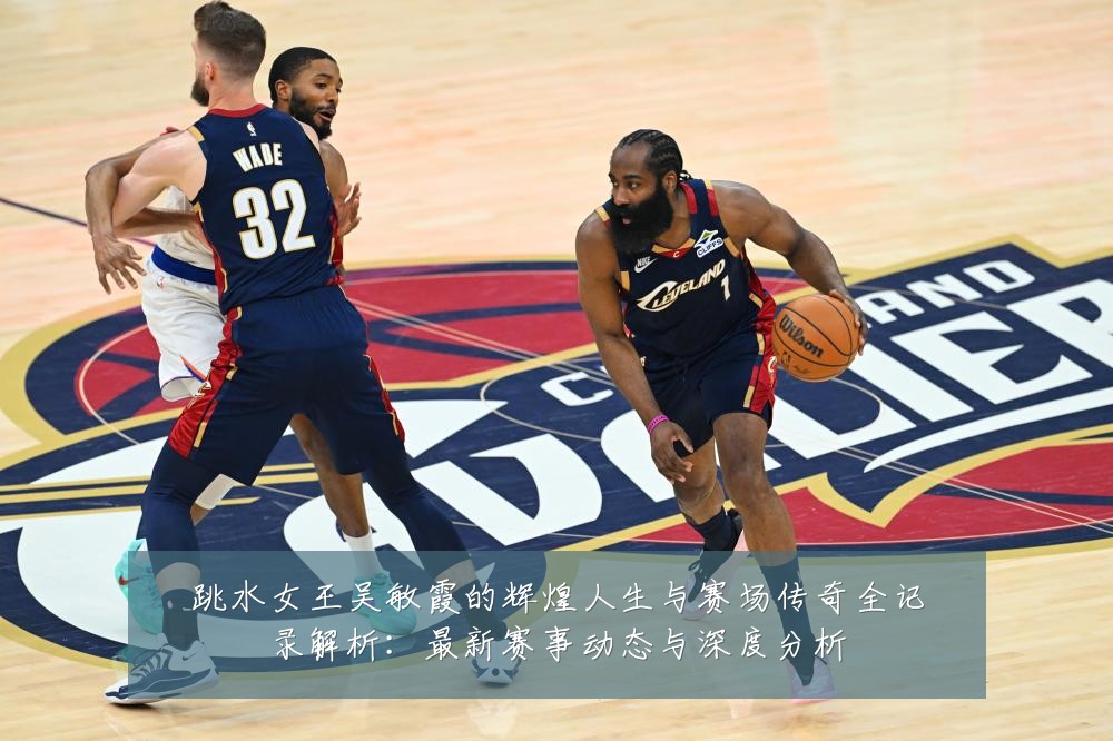 跳水女王吴敏霞的辉煌人生与赛场传奇全记录解析:最新赛事动态与深度分析