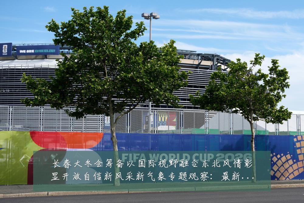 长春大冬会筹备以国际视野融合东北风情彰显开放自信新风采新气象专题观察:最新赛事动态与深度分析