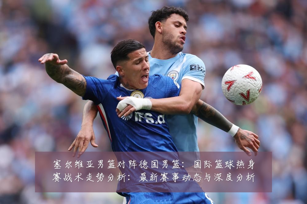 塞尔维亚男篮对阵德国男篮:国际篮球热身赛战术走势分析:最新赛事动态与深度分析
